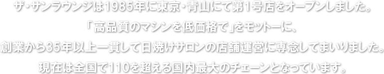 ザ・サンラウンジは1985年に東京・青山にて第1号店をオープンしました。「高品質のマシンを低価格で」をモットーに、創業から35年以上一貫して日焼けサロンの店舗運営に専念してまいりました。現在は全国で110を超える国内最大のチェーンとなっています。