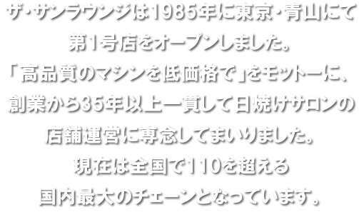 ザ・サンラウンジは1985年に東京・青山にて第1号店をオープンしました。「高品質のマシンを低価格で」をモットーに、創業から30年以上一貫して日焼けサロンの店舗運営に専念してまいりました。現在は全国で100を超える国内最大のチェーンとなっています。